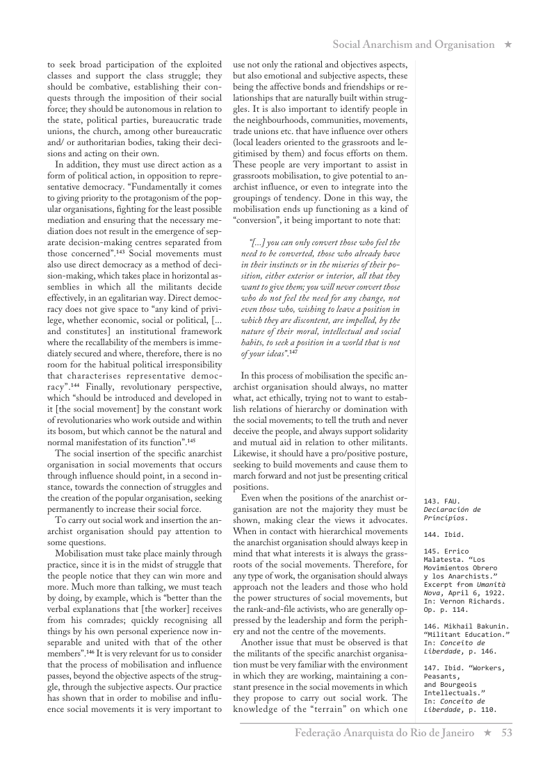 to seck broad participation of the exploited classes and support the class struggle; they should be combative, establishing their con- quests through the imposition of their social force; they should be autonomous in relation to the state, political parties, bureaucratic trade unions, the church, among other bureaucratic and/ or authoritarian bodies, taking their deci- sions and acting on their own.  In addition, they must use direct action as a form of political action, in opposition to repre- sentative democracy. “Fundamentally it comes o giving priority to the protagonism of the pop- ular organisations, fighting for the least possible: mediation and ensuring that the necessary me- diation does not result in the emergence of sep- arate decision-making centres separated from those concerned”.1# Social movements must also use direct democracy as a method of deci- sion-making, which takes place in horizontal as- semblies in which all the militants decide effectively, in an egalitarian way. Direct democ- racy does not give space to “any kind of privi- lege, whether economic, social or politica, [ and constitutes] an institutional framework where the recallabilty of the members is imme- diately secured and where, therefore, there is no xoom for the habitual political irresponsibility that characterises representative democ- racy” 1 Finally, revolutionary perspective, which “should be introduced and developed in it [the social movement] by the constant work of revolutionaries who work outside and within its bosom, but which cannot be the natural and normal manifestation of its function” 1  The social insertion of the specific anarchist organisation in social movements that occurs through influence should point, in a second in- stance, towards the connection of struggles and the ereation of the popular organisation, seeking ‘permanently to increase their social force  To carry out social work and insertion the an- archist organisation should pay attention to some questions.  Mobilisation must take place mainly through practice, since it isin the midst of struggle that the people notice that they can win more and more. Much more than talking, we must teach by doing, by example, which is *better than the verbal explanations that [the worker] receives from his comrades; quickly recognising all things by his own personal experience now in- separable and united with that of the other members". 1% It s very relevant for s to consider that the process of mobilisation and influence passes, beyond the objective aspects of the strug- gle, through the subjective aspects. Our practice: has shown that in order to mobilise and influ- ence social movements it s very important to  Social Anarchism and Organisation *  use not only the rational and objectives aspects, but also emotional and subjective aspects, these being the affective bonds and friendships or re- lationships that are naturally built within strug- gles. Tt is also important to identify people in the neighbourhoods, communities, movements, trade unions etc. that have influence over others (localleaders oriented to the grassroots and le- gitimised by them) and focus efforts on them  These people are very important to assist in grasseoots mobilisation, to give potential to an- archist influence, or even to integrate into the groupings of tendency. Done in this way, the mobilisation ends up functioning as a kind of “conversion”, it being important to note that:  L] you can ondy convertthose who fe the need 16 be conerted, those who already have i heir instints or in the misericsof ther po- sitio, either esterior o inteior, all that ey want 1o give thems you will nwer et hose <who do ot el the need for any change, nt coen those o, wishing toleave a position in which they are discontent, are impelled, by the nature of their moral, intelectual and social babits, o seck aposition in a eorld that s ot of your ideas”  In this process of mobilisation the specific an- archist organisation should always, no mater what, act ethically, trying not to want to estab~ lish relations of hierarchy or domination with the social movements; to tell the truth and never deceive the people, and always support soldarity and mutual aid in relation to other militans, Likewise, it should have a pro/positive posture, secking to build movements and cause them to march forward and not just be presenting critical posiions  Even when the positions of the anarchist or- ganisation are not the majority they must be shown, making clear the views it advocates, When in contact with hierarchical movements the anarchist organisation should always keep in mind that what interests i is always the grass- x00ts of the social movements. Therefore, for any type of work, the organisation should always approach not the leaders and those who hold the power structures of social movements, but the rank-and-file activists, who are generally op- pressed by the leadership and form the periph- ery and not the centre of the movemens  ‘Another issue that must be observed is that the militants of the specific anarchist organisa- tion must be very familiar with the environment in which they are working, maintaining a con- stant presence in the social movements in which they propose to carry out social work. The knowledge of the “terrain” on which one  a3, P, Declaracién de principios.  104, 1hid.  1. Errico Malatesta. “Los Movinientos Obrero  ¥ los Anarchists.” Excerpt from Unanits Nova, April 5, 1522, In: Vernon Richards. op. p. 110,  146, Miknail Bakunin,  “Militant Ecucation.”  In: Conceito de Liberdade, p. 145.  147 1bid. “Workers, Peatants,  and Bourgeots Intellectuals.”  In: Conceito de Liberdade, p. 110.  Federagio A  rquista do Rio de Janciro % 5. 